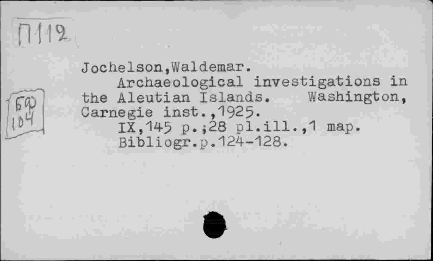 ﻿пи*
Jochelson,Waldemar.
Archaeological investigations in the Aleutian Islands. Washington, Carnegie inst.,1925.
IX,145 p.;28 pl.ill.,1 map.
Bibliogr.p.124-128.